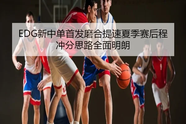 EDG新中单首发磨合提速夏季赛后程冲分思路全面明朗
