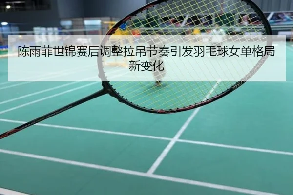 陈雨菲世锦赛后调整拉吊节奏引发羽毛球女单格局新变化