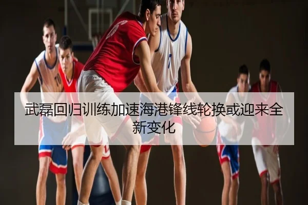 武磊回归训练加速海港锋线轮换或迎来全新变化