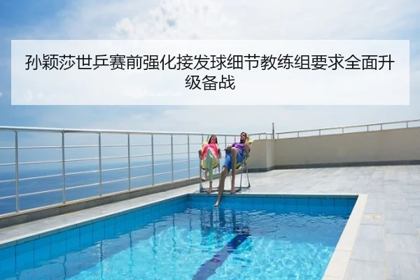 孙颖莎世乒赛前强化接发球细节教练组要求全面升级备战